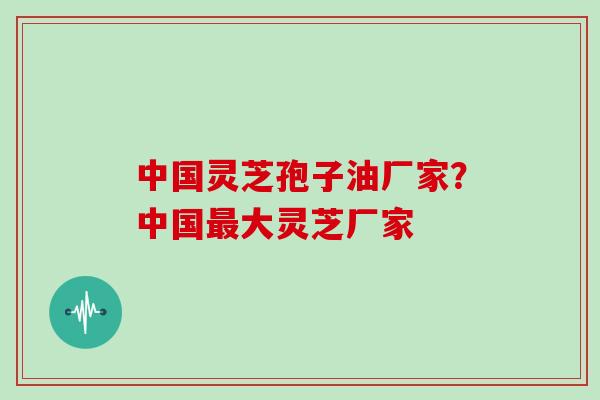 中国灵芝孢子油厂家？中国大灵芝厂家