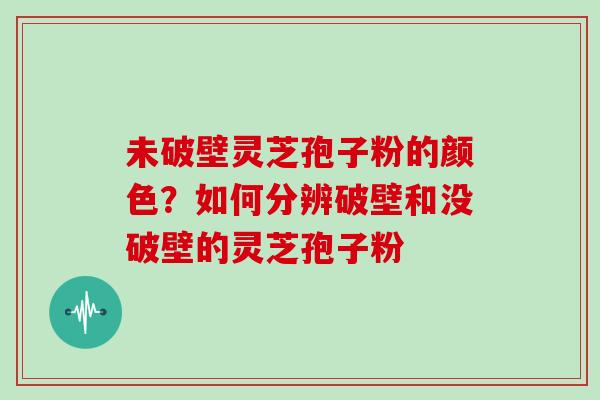 未破壁灵芝孢子粉的颜色？如何分辨破壁和没破壁的灵芝孢子粉