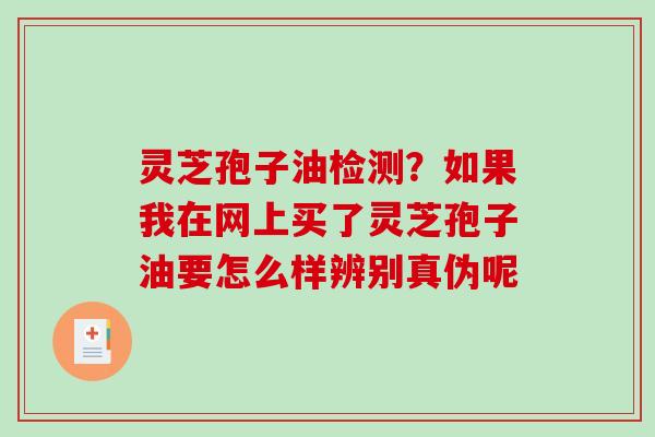 灵芝孢子油检测？如果我在网上买了灵芝孢子油要怎么样辨别真伪呢