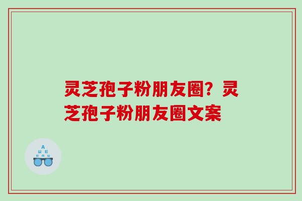 灵芝孢子粉朋友圈？灵芝孢子粉朋友圈文案