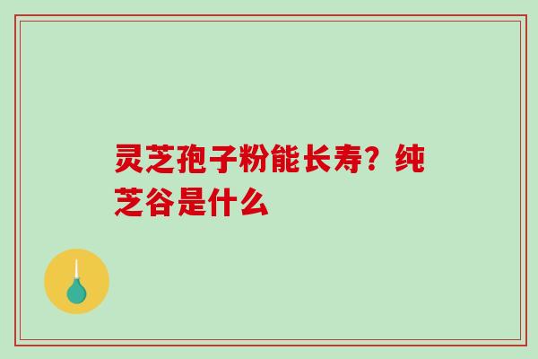 灵芝孢子粉能长寿？纯芝谷是什么