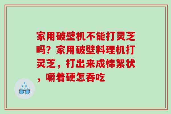 家用破壁机不能打灵芝吗?家用破壁料理机打灵芝,打出来成棉絮状,嚼着硬怎吞吃 家用破壁机不能打灵芝吗?家用破壁料理机打灵芝,打出来成棉絮状,嚼着硬怎吞吃