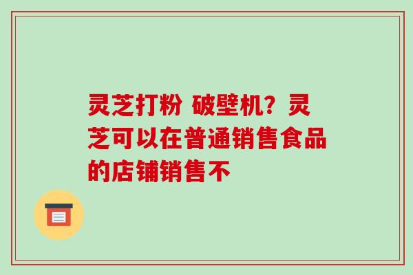 灵芝打粉 破壁机？灵芝可以在普通销售食品的店铺销售不