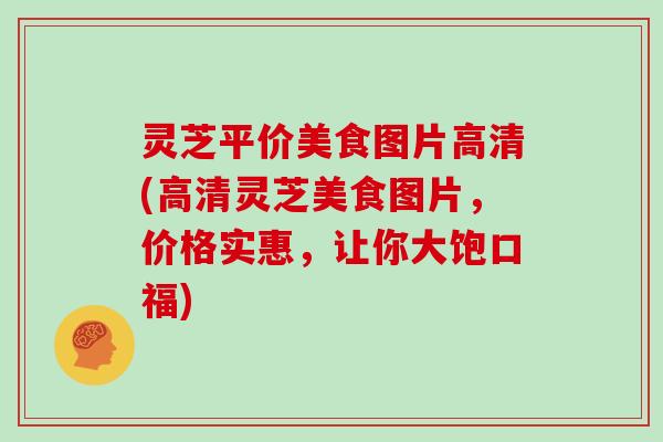灵芝平价美食图片高清(高清灵芝美食图片，价格实惠，让你大饱口福)
