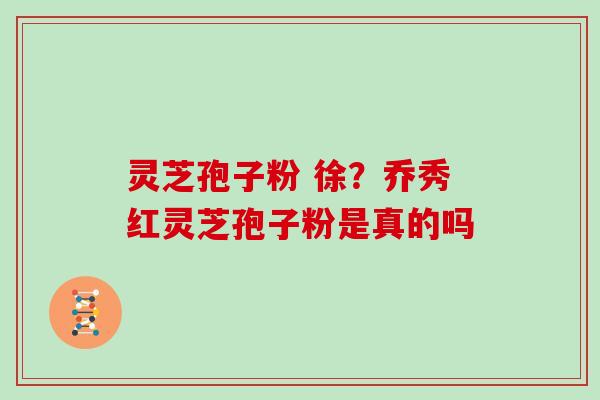 灵芝孢子粉 徐?乔秀红灵芝孢子粉是真的吗 灵芝孢子粉 徐?乔秀红灵芝孢子粉是真的吗