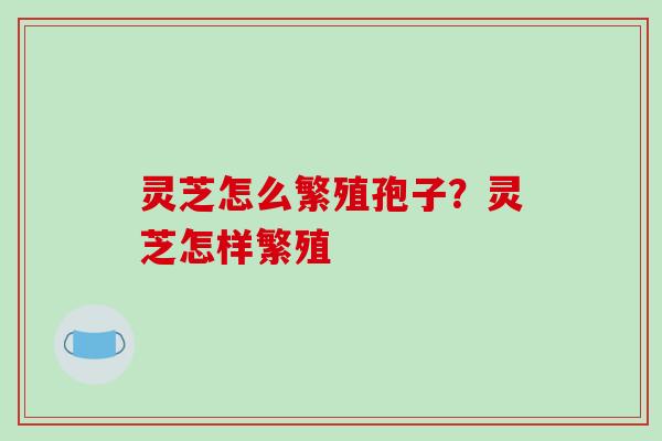 灵芝怎么繁殖孢子?灵芝怎样繁殖 灵芝怎么繁殖孢子?灵芝怎样繁殖