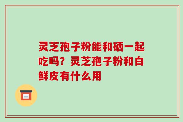 灵芝孢子粉能和硒一起吃吗?灵芝孢子粉和白鲜皮有什么用 灵芝孢子粉能和硒一起吃吗?灵芝孢子粉和白鲜皮有什么用