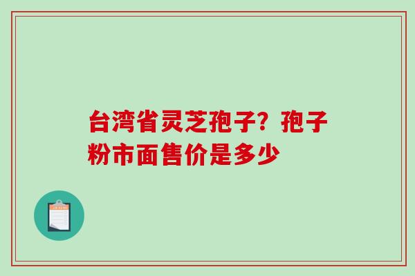 台湾省灵芝孢子?孢子粉市面售价是多少 台湾省灵芝孢子?孢子粉市面售价是多少