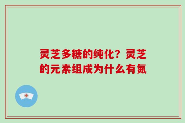 灵芝多糖的纯化?灵芝的元素组成为什么有氮 灵芝多糖的纯化?灵芝的元素组成为什么有氮