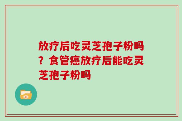 后吃灵芝孢子粉吗？食管后能吃灵芝孢子粉吗