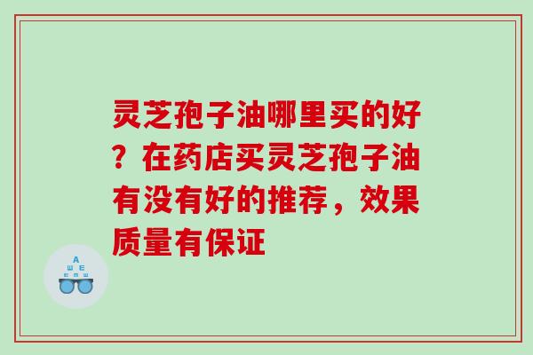 灵芝孢子油哪里买的好？在药店买灵芝孢子油有没有好的推荐，效果质量有保证