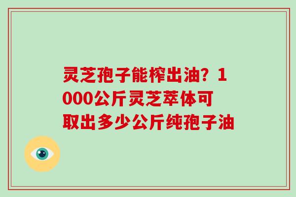 灵芝孢子能榨出油？1000公斤灵芝萃体可取出多少公斤纯孢子油