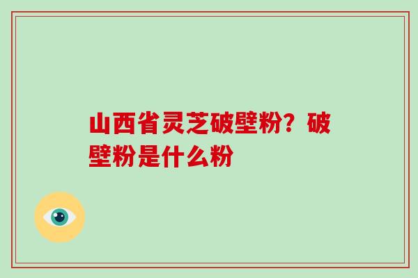 山西省灵芝破壁粉？破壁粉是什么粉