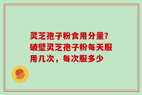灵芝孢子粉食用分量？破壁灵芝孢子粉每天服用几次，每次服多少