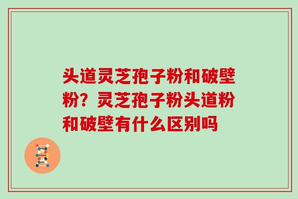 头道灵芝孢子粉和破壁粉？灵芝孢子粉头道粉和破壁有什么区别吗