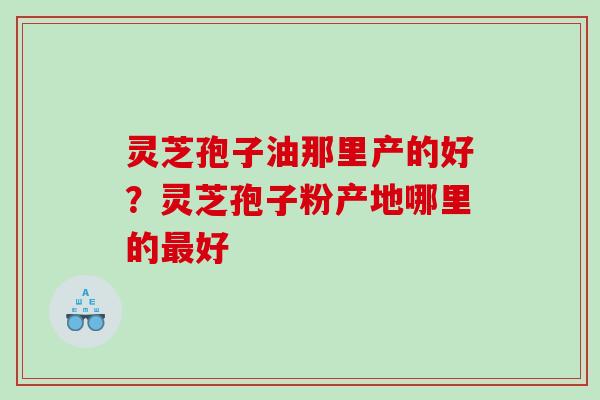 灵芝孢子油那里产的好？灵芝孢子粉产地哪里的好