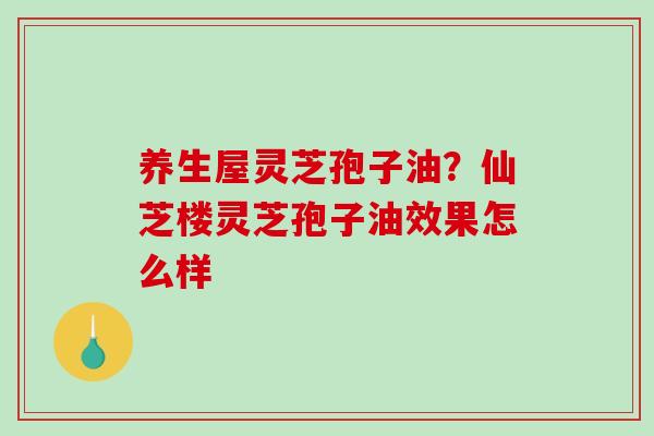 养生屋灵芝孢子油？仙芝楼灵芝孢子油效果怎么样