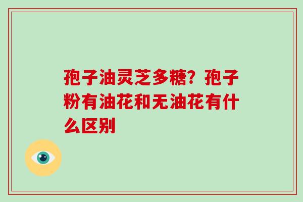 孢子油灵芝多糖？孢子粉有油花和无油花有什么区别