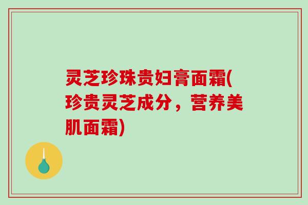 灵芝珍珠贵妇膏面霜(珍贵灵芝成分，营养美肌面霜)
