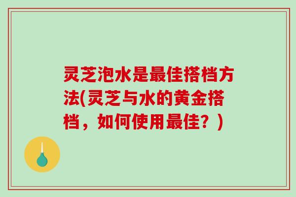 灵芝泡水是佳搭档方法(灵芝与水的黄金搭档，如何使用佳？)