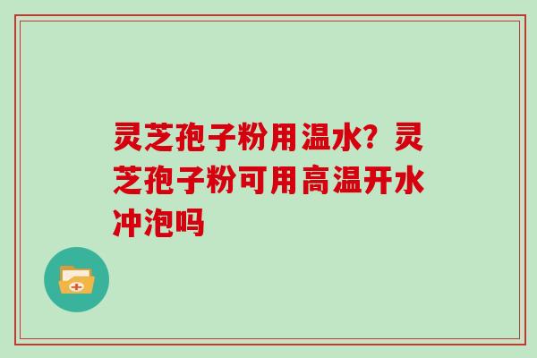 灵芝孢子粉用温水？灵芝孢子粉可用高温开水冲泡吗