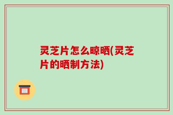 灵芝片怎么晾晒(灵芝片的晒制方法)