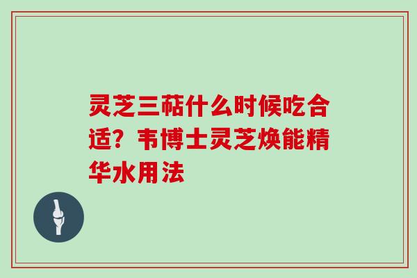 灵芝三萜什么时候吃合适？韦博士灵芝焕能精华水用法