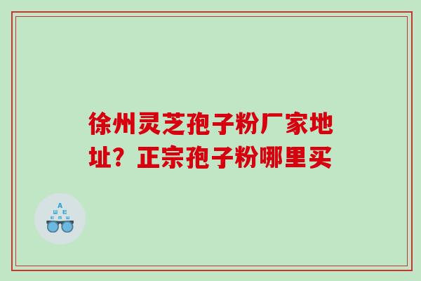 徐州灵芝孢子粉厂家地址？正宗孢子粉哪里买