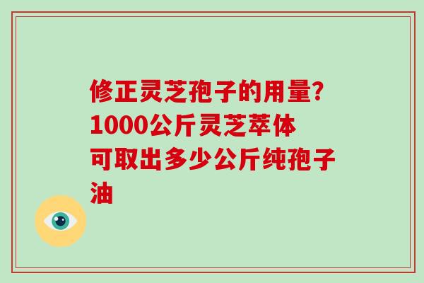 修正灵芝孢子的用量？1000公斤灵芝萃体可取出多少公斤纯孢子油