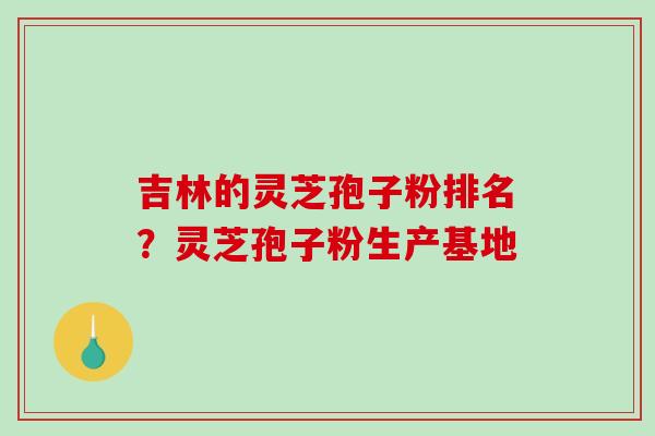 吉林的灵芝孢子粉排名？灵芝孢子粉生产基地
