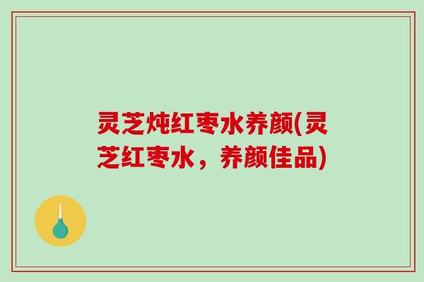 灵芝炖红枣水养颜(灵芝红枣水，养颜佳品)