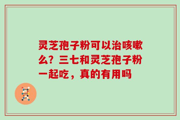 灵芝孢子粉可以么?三七和灵芝孢子粉一起吃,真的有用吗 灵芝孢子粉可以么?三七和灵芝孢子粉一起吃,真的有用吗