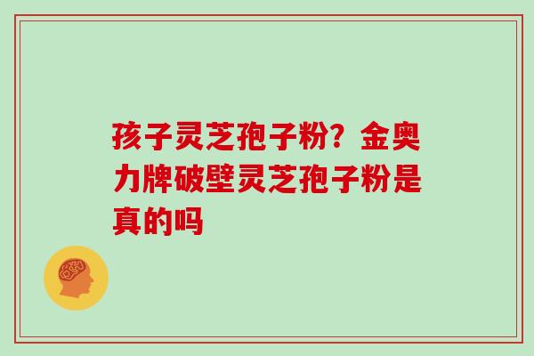 孩子灵芝孢子粉?金奥力牌破壁灵芝孢子粉是真的吗 孩子灵芝孢子粉?金奥力牌破壁灵芝孢子粉是真的吗
