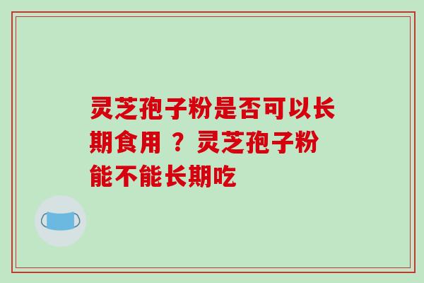 灵芝孢子粉是否可以长期食用 ?灵芝孢子粉能不能长期吃 灵芝孢子粉是否可以长期食用 ?灵芝孢子粉能不能长期吃