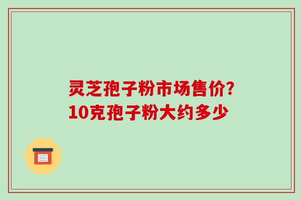 灵芝孢子粉市场售价?10克孢子粉大约多少 灵芝孢子粉市场售价?10克孢子粉大约多少