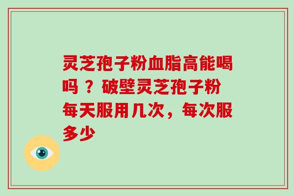 灵芝孢子粉高能喝吗 ?破壁灵芝孢子粉每天服用几次,每次服多少 灵芝孢子粉高能喝吗 ?破壁灵芝孢子粉每天服用几次,每次服多少