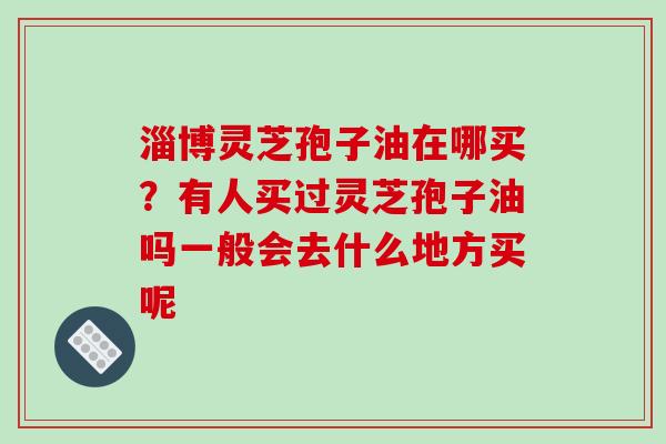 淄博灵芝孢子油在哪买?有人买过灵芝孢子油吗一般会去什么地方买呢 淄博灵芝孢子油在哪买?有人买过灵芝孢子油吗一般会去什么地方买呢