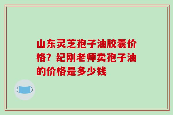 山东灵芝孢子油胶囊价格?纪刚老师卖孢子油的价格是多少钱 山东灵芝孢子油胶囊价格?纪刚老师卖孢子油的价格是多少钱