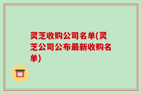 灵芝收购公司名单(灵芝公司公布新收购名单) 灵芝收购公司名单(灵芝公司公布新收购名单)