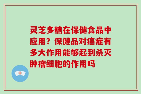 灵芝多糖在保健食品中应用?保健品对症有多大作用能够起到杀灭细胞的作用吗 灵芝多糖在保健食品中应用?保健品对症有多大作用能够起到杀灭细胞的作用吗