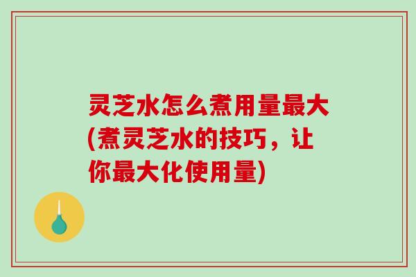 灵芝水怎么煮用量大(煮灵芝水的技巧,让你大化使用量) 灵芝水怎么煮用量大(煮灵芝水的技巧,让你大化使用量)