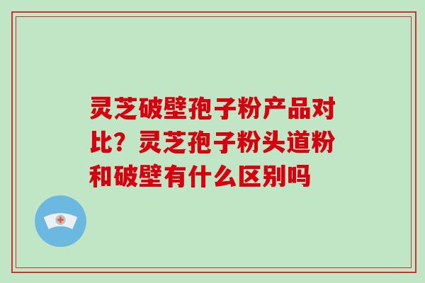 灵芝破壁孢子粉产品对比？灵芝孢子粉头道粉和破壁有什么区别吗