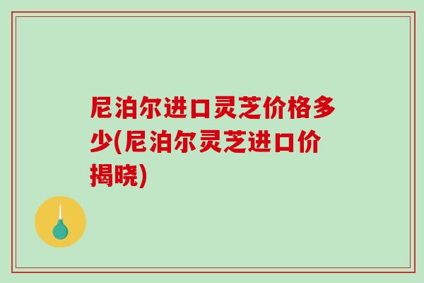 尼泊尔进口灵芝价格多少(尼泊尔灵芝进口价揭晓) 尼泊尔进口灵芝价格多少(尼泊尔灵芝进口价揭晓)