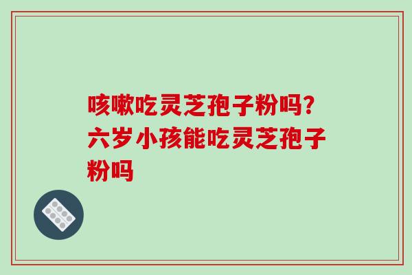 吃灵芝孢子粉吗?六岁小孩能吃灵芝孢子粉吗 吃灵芝孢子粉吗?六岁小孩能吃灵芝孢子粉吗