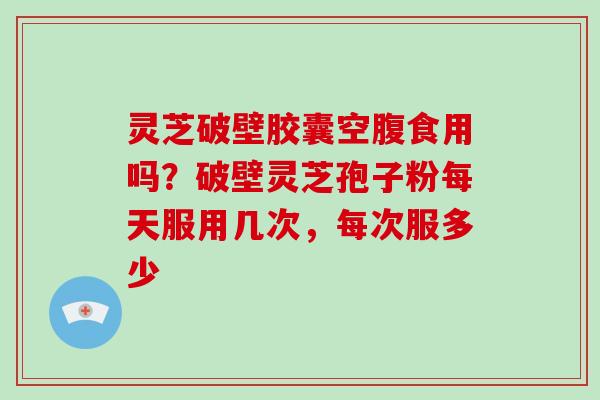 灵芝破壁胶囊空腹食用吗?破壁灵芝孢子粉每天服用几次,每次服多少 灵芝破壁胶囊空腹食用吗?破壁灵芝孢子粉每天服用几次,每次服多少