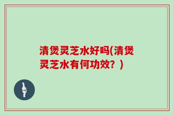 清煲灵芝水好吗(清煲灵芝水有何功效？)