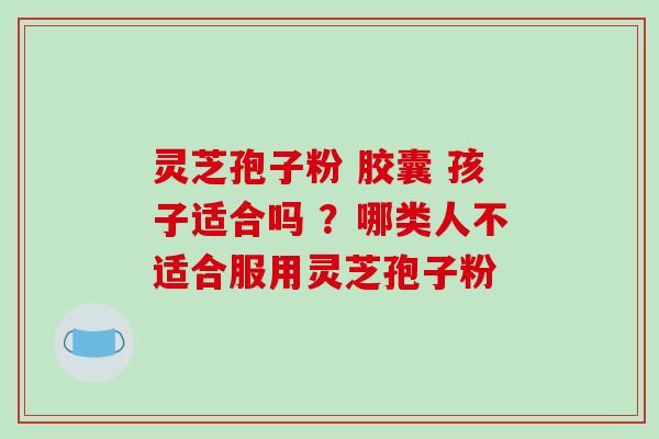 灵芝孢子粉 胶囊 孩子适合吗 ?哪类人不适合服用灵芝孢子粉 灵芝孢子粉 胶囊 孩子适合吗 ?哪类人不适合服用灵芝孢子粉