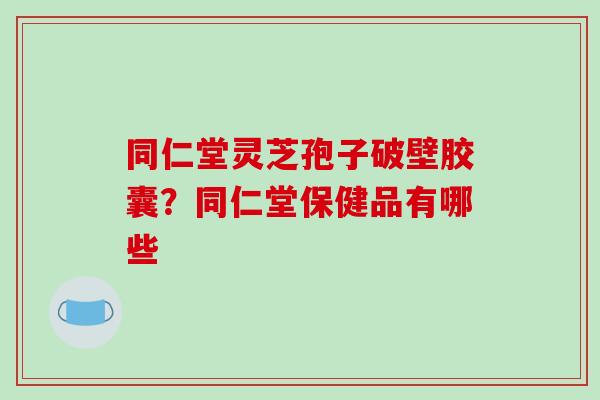 同仁堂灵芝孢子破壁胶囊？同仁堂保健品有哪些
