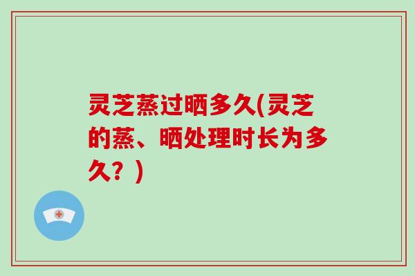灵芝蒸过晒多久(灵芝的蒸、晒处理时长为多久?) 灵芝蒸过晒多久(灵芝的蒸、晒处理时长为多久?)