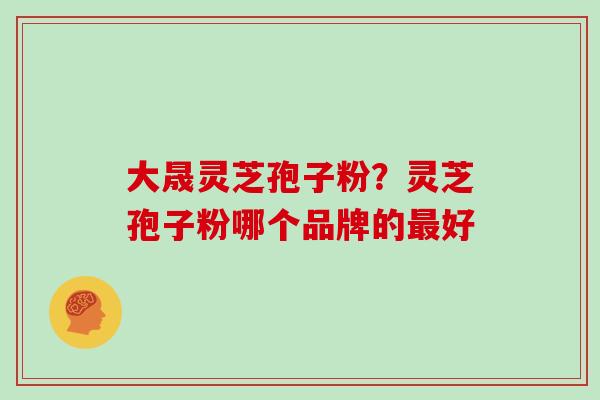 大晟灵芝孢子粉?灵芝孢子粉哪个品牌的好 大晟灵芝孢子粉?灵芝孢子粉哪个品牌的好